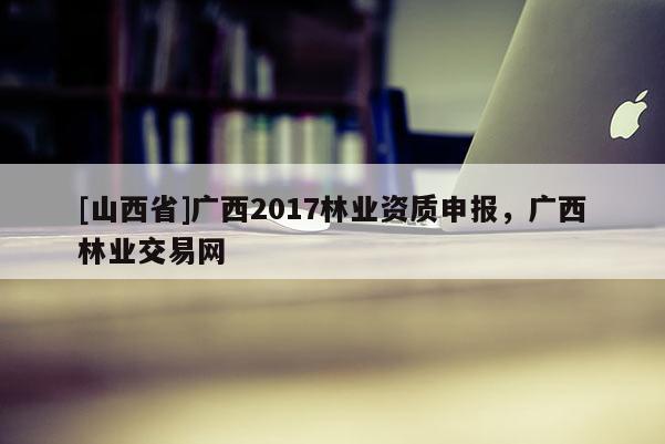 [山西省]广西2017林业资质申报，广西林业交易网
