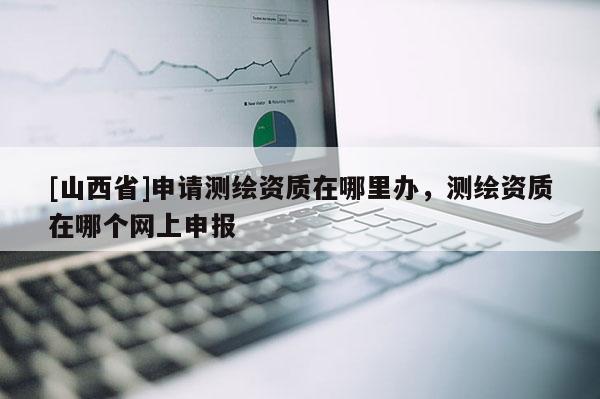[山西省]申请测绘资质在哪里办，测绘资质在哪个网上申报