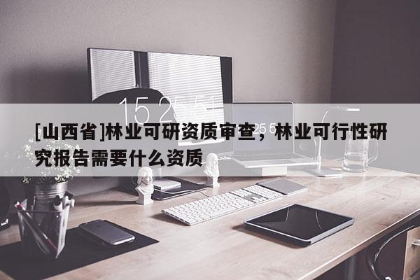 [山西省]林业可研资质审查，林业可行性研究报告需要什么资质