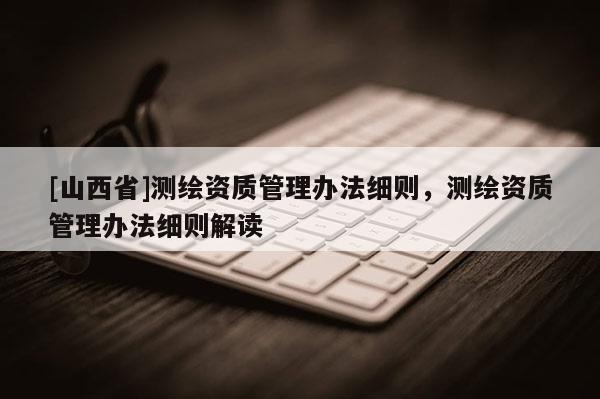 [山西省]测绘资质管理办法细则，测绘资质管理办法细则解读