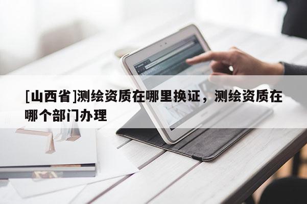 [山西省]测绘资质在哪里换证，测绘资质在哪个部门办理
