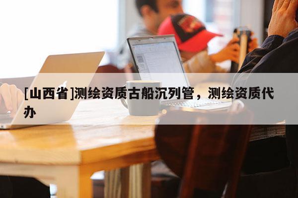 [山西省]测绘资质古船沉列管，测绘资质代办