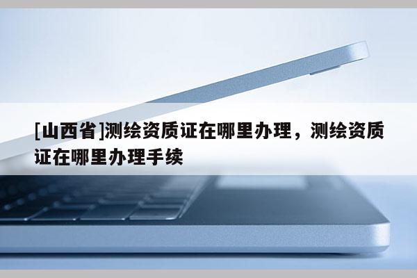 [山西省]测绘资质证在哪里办理，测绘资质证在哪里办理手续
