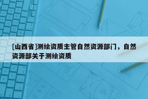 [山西省]测绘资质主管自然资源部门，自然资源部关于测绘资质