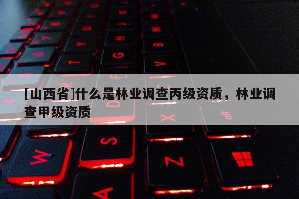[山西省]什么是林业调查丙级资质，林业调查甲级资质
