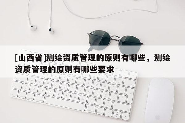 [山西省]测绘资质管理的原则有哪些，测绘资质管理的原则有哪些要求