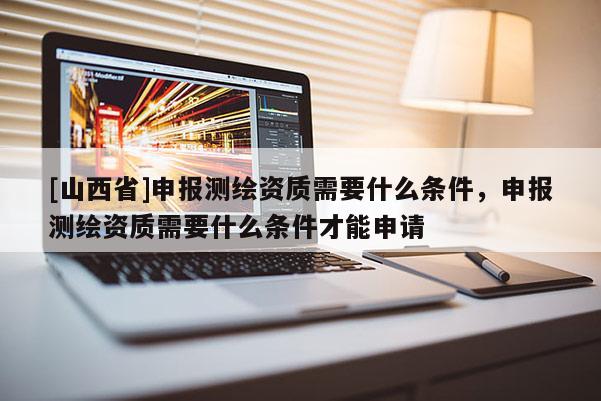 [山西省]申报测绘资质需要什么条件，申报测绘资质需要什么条件才能申请