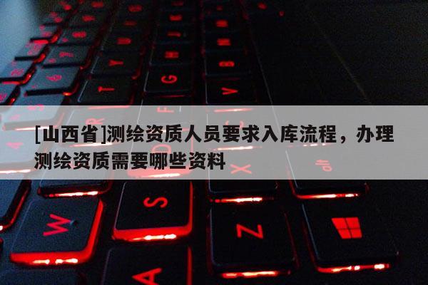 [山西省]测绘资质人员要求入库流程，办理测绘资质需要哪些资料