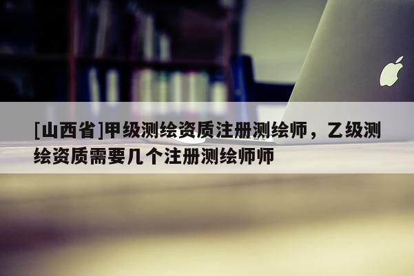 [山西省]甲级测绘资质注册测绘师，乙级测绘资质需要几个注册测绘师师