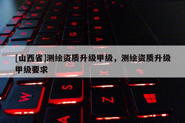 [山西省]测绘资质升级甲级，测绘资质升级甲级要求