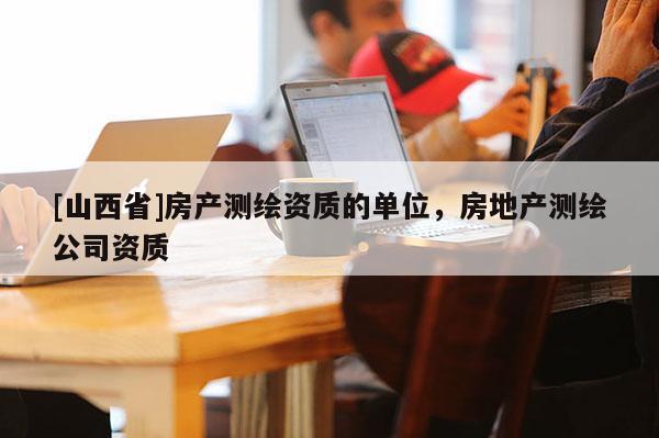 [山西省]房产测绘资质的单位，房地产测绘公司资质
