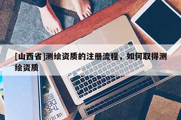 [山西省]测绘资质的注册流程，如何取得测绘资质