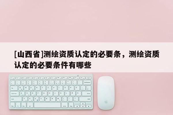 [山西省]测绘资质认定的必要条，测绘资质认定的必要条件有哪些