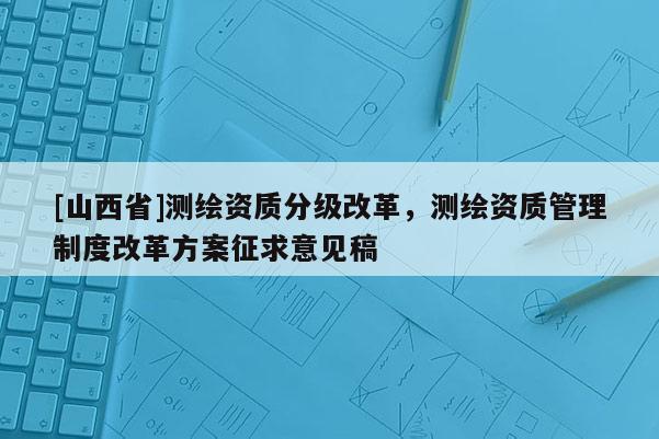 [山西省]测绘资质分级改革，测绘资质管理制度改革方案征求意见稿