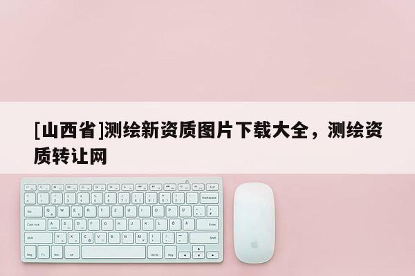 [山西省]测绘新资质图片下载大全，测绘资质转让网