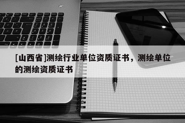 [山西省]测绘行业单位资质证书，测绘单位的测绘资质证书