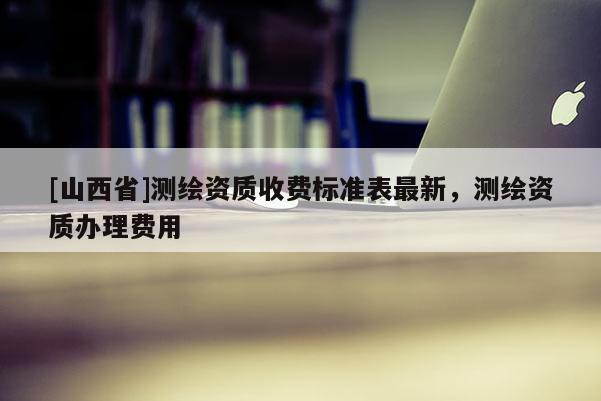 [山西省]测绘资质收费标准表最新，测绘资质办理费用