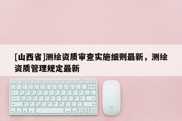 [山西省]测绘资质审查实施细则最新，测绘资质管理规定最新