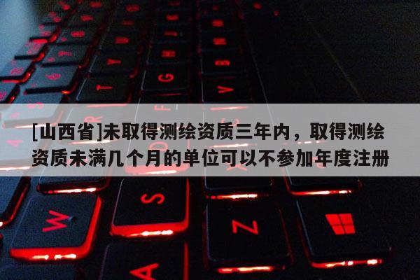 [山西省]未取得测绘资质三年内，取得测绘资质未满几个月的单位可以不参加年度注册