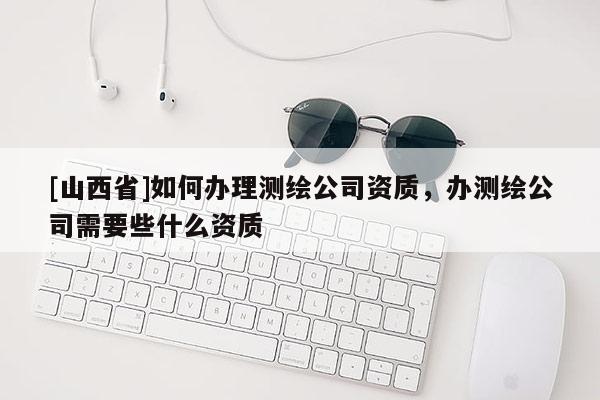 [山西省]如何办理测绘公司资质，办测绘公司需要些什么资质