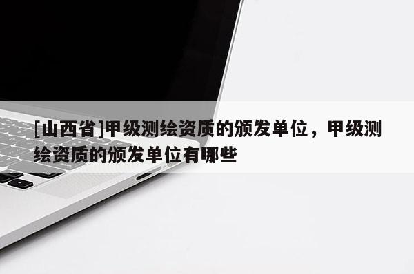 [山西省]甲级测绘资质的颁发单位，甲级测绘资质的颁发单位有哪些