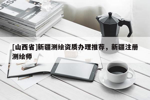 [山西省]新疆测绘资质办理推荐，新疆注册测绘师