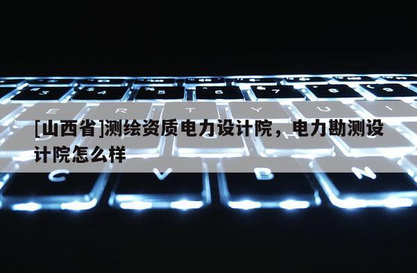 [山西省]测绘资质电力设计院，电力勘测设计院怎么样