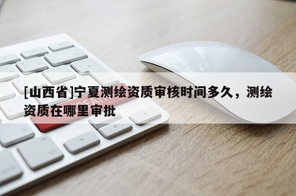 [山西省]宁夏测绘资质审核时间多久，测绘资质在哪里审批
