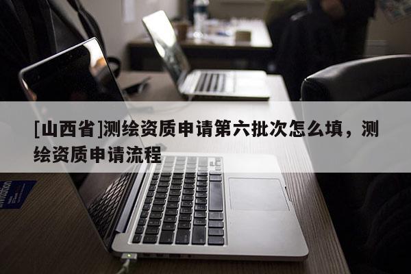 [山西省]测绘资质申请第六批次怎么填，测绘资质申请流程