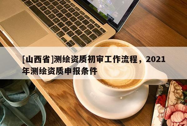 [山西省]测绘资质初审工作流程，2021年测绘资质申报条件