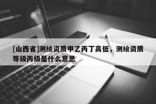 [山西省]测绘资质甲乙丙丁高低，测绘资质等级丙级是什么意思