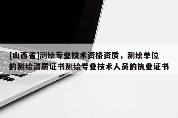 [山西省]测绘专业技术资格资质，测绘单位的测绘资质证书测绘专业技术人员的执业证书