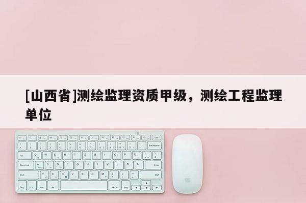 [山西省]测绘监理资质甲级，测绘工程监理单位