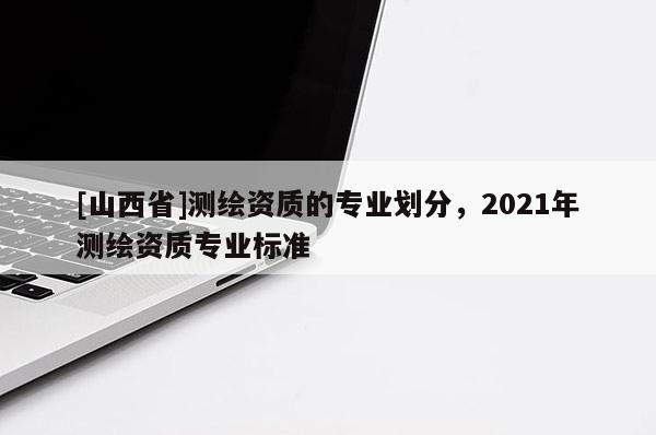 [山西省]测绘资质的专业划分，2021年测绘资质专业标准