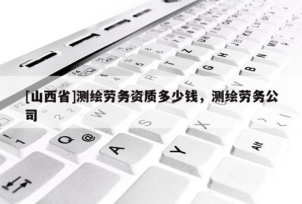 [山西省]测绘劳务资质多少钱，测绘劳务公司