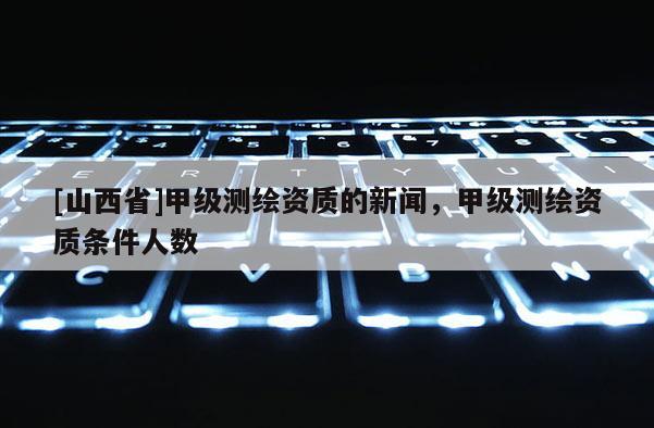 [山西省]甲级测绘资质的新闻，甲级测绘资质条件人数