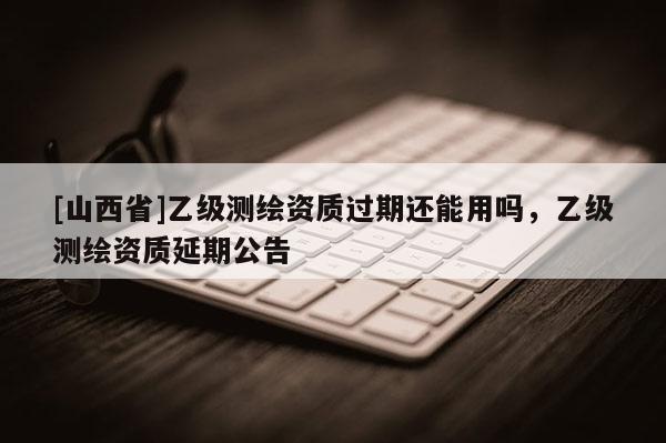 [山西省]乙级测绘资质过期还能用吗，乙级测绘资质延期公告