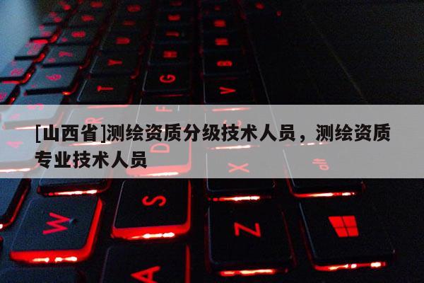[山西省]测绘资质分级技术人员，测绘资质专业技术人员