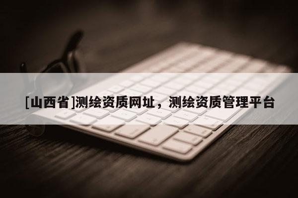 [山西省]测绘资质网址，测绘资质管理平台
