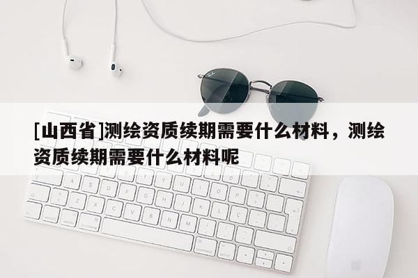 [山西省]测绘资质续期需要什么材料，测绘资质续期需要什么材料呢