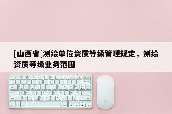 [山西省]测绘单位资质等级管理规定，测绘资质等级业务范围