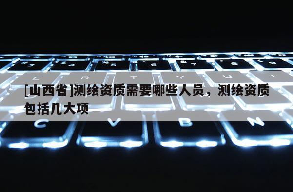 [山西省]测绘资质需要哪些人员，测绘资质包括几大项