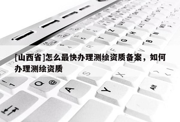 [山西省]怎么最快办理测绘资质备案，如何办理测绘资质
