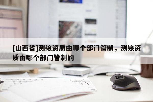 [山西省]测绘资质由哪个部门管制，测绘资质由哪个部门管制的