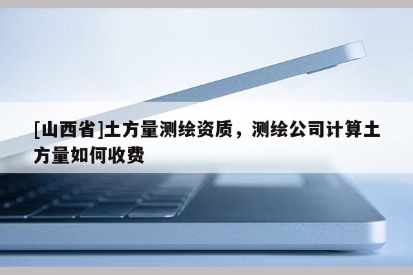 [山西省]土方量测绘资质，测绘公司计算土方量如何收费