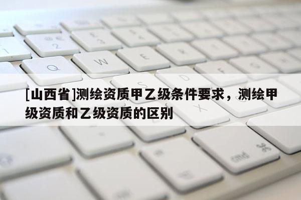 [山西省]测绘资质甲乙级条件要求，测绘甲级资质和乙级资质的区别