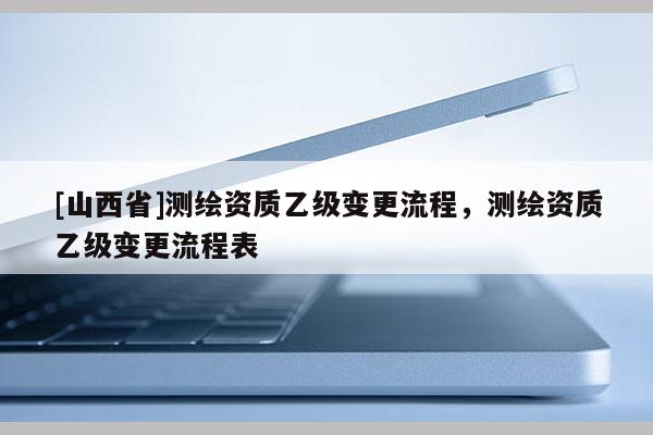 [山西省]测绘资质乙级变更流程，测绘资质乙级变更流程表