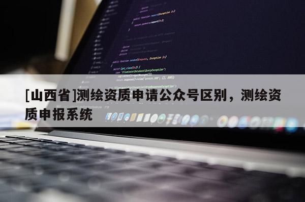 [山西省]测绘资质申请公众号区别，测绘资质申报系统