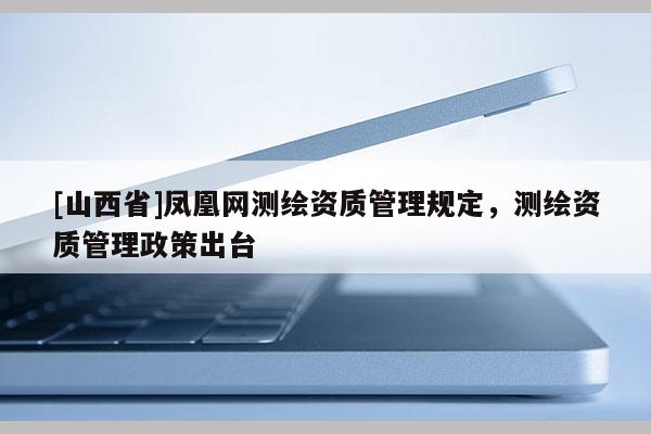 [山西省]凤凰网测绘资质管理规定，测绘资质管理政策出台