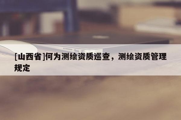 [山西省]何为测绘资质巡查，测绘资质管理规定